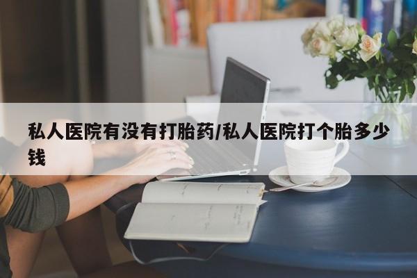 打胎药私人医院有没有打胎药/私人医院打个胎多少钱