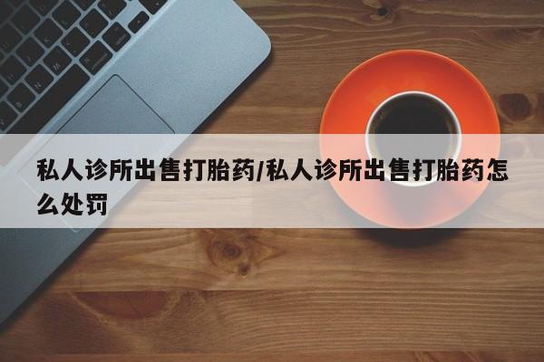打胎药私人诊所出售打胎药/私人诊所出售打胎药怎么处罚