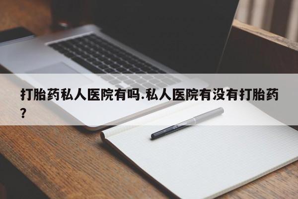 打胎药私人医院有吗.私人医院有没有打胎药？