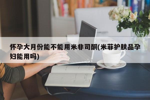 打胎药怀孕大月份能不能用米非司酮(米菲护肤品孕妇能用吗)