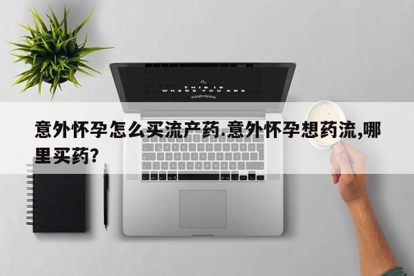 打胎药意外怀孕怎么买流产药.意外怀孕想药流,哪里买药？