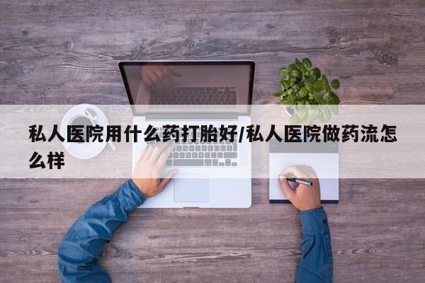 打胎药私人医院用什么药打胎好/私人医院做药流怎么样