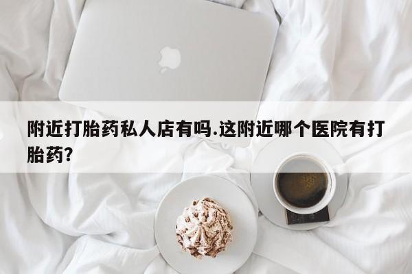打胎药附近打胎药私人店有吗.这附近哪个医院有打胎药？