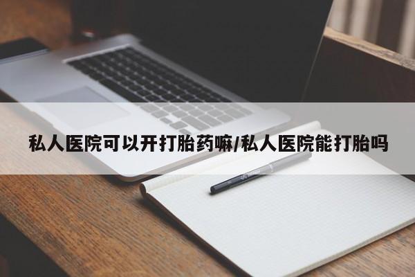 打胎药私人医院可以开打胎药嘛/私人医院能打胎吗