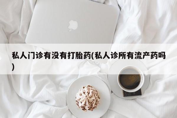 打胎药私人门诊有没有打胎药(私人诊所有流产药吗)