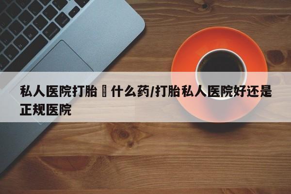 打胎药私人医院打胎給什么药/打胎私人医院好还是正规医院