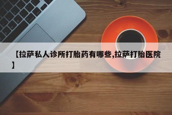 打胎药【拉萨私人诊所打胎药有哪些,拉萨打胎医院】