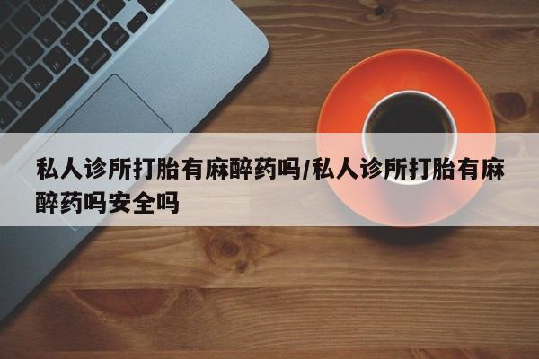 打胎药私人诊所打胎有麻醉药吗/私人诊所打胎有麻醉药吗安全吗