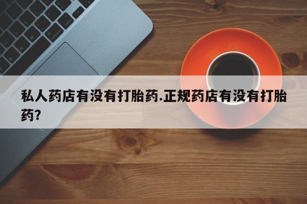 打胎药私人药店有没有打胎药.正规药店有没有打胎药？